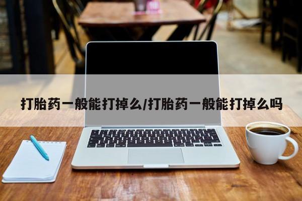 堕胎药购买方式打胎药一般能打掉么/打胎药一般能打掉么吗