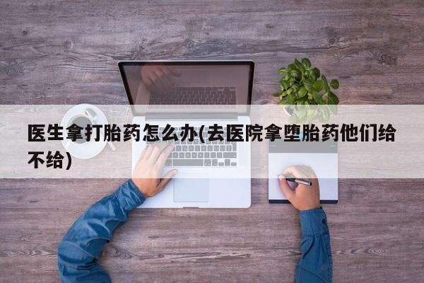 堕胎药购买方式医生拿打胎药怎么办(去医院拿堕胎药他们给不给)