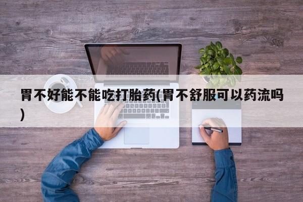 堕胎药购买方式胃不好能不能吃打胎药(胃不舒服可以药流吗)