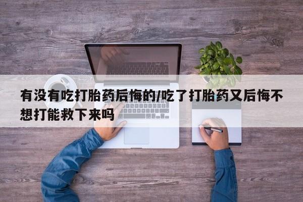 堕胎药购买方式有没有吃打胎药后悔的/吃了打胎药又后悔不想打能救下来吗