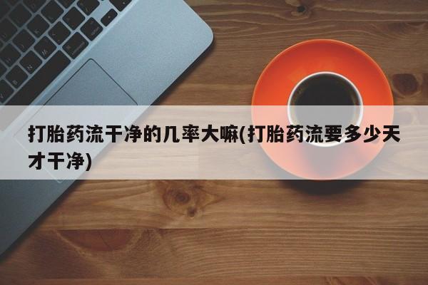 堕胎药购买方式打胎药流干净的几率大嘛(打胎药流要多少天才干净)