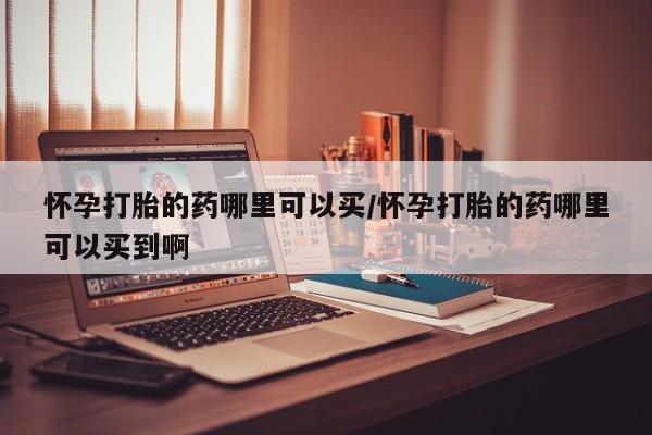 堕胎药购买方式怀孕打胎的药哪里可以买/怀孕打胎的药哪里可以买到啊