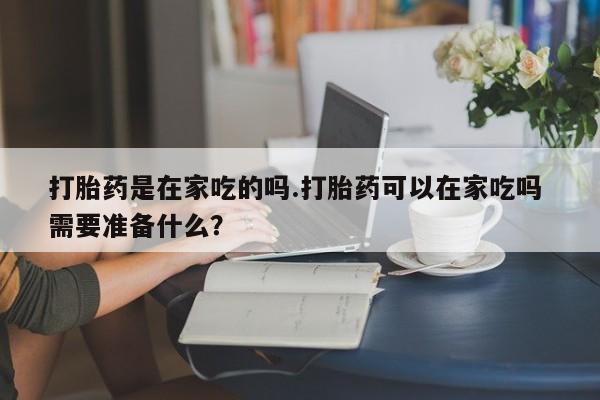 堕胎药购买方式打胎药是在家吃的吗.打胎药可以在家吃吗 需要准备什么？