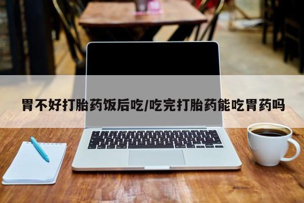 堕胎药购买方式胃不好打胎药饭后吃/吃完打胎药能吃胃药吗