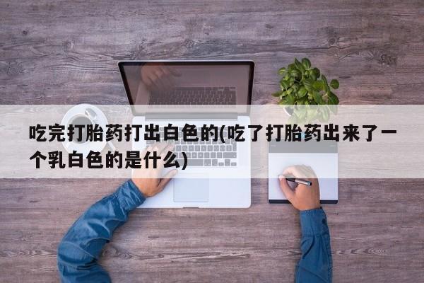 堕胎药购买方式吃完打胎药打出白色的(吃了打胎药出来了一个乳白色的是什么)