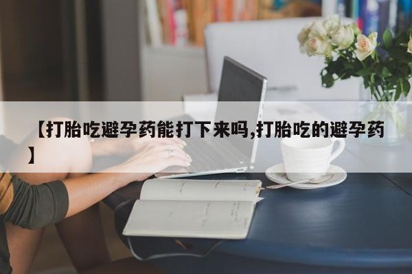 堕胎药购买方式【打胎吃避孕药能打下来吗,打胎吃的避孕药】