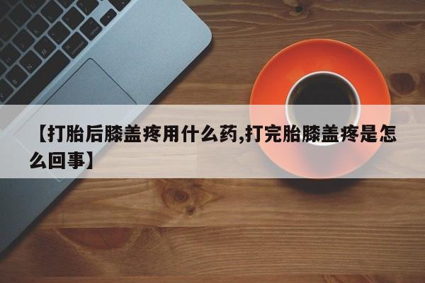 堕胎药购买方式【打胎后膝盖疼用什么药,打完胎膝盖疼是怎么回事】