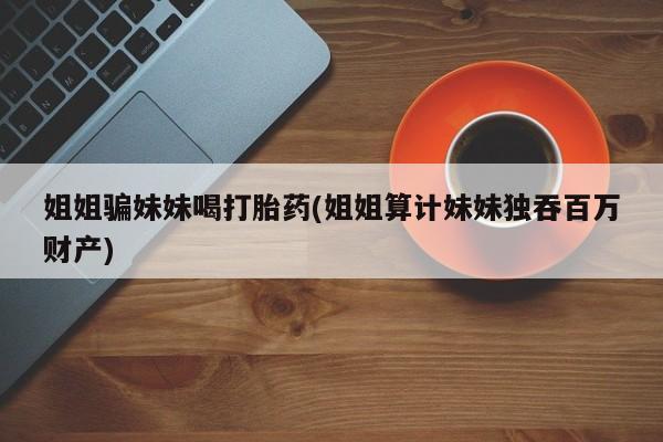 堕胎药购买方式姐姐骗妹妹喝打胎药(姐姐算计妹妹独吞百万财产)