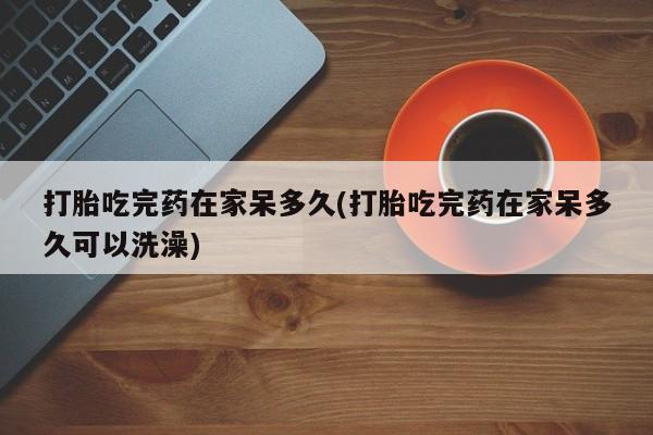 堕胎药购买方式打胎吃完药在家呆多久(打胎吃完药在家呆多久可以洗澡)