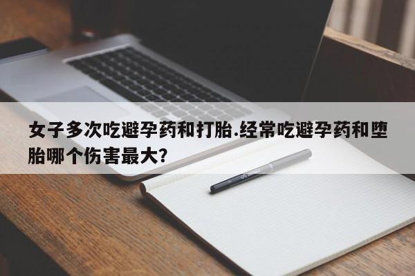堕胎药购买方式女子多次吃避孕药和打胎.经常吃避孕药和堕胎哪个伤害最大？