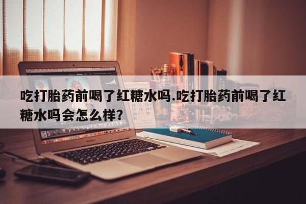 堕胎药购买方式吃打胎药前喝了红糖水吗.吃打胎药前喝了红糖水吗会怎么样？