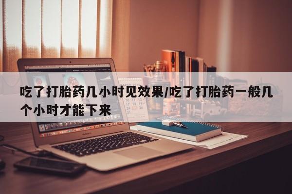 堕胎药购买方式吃了打胎药几小时见效果/吃了打胎药一般几个小时才能下来