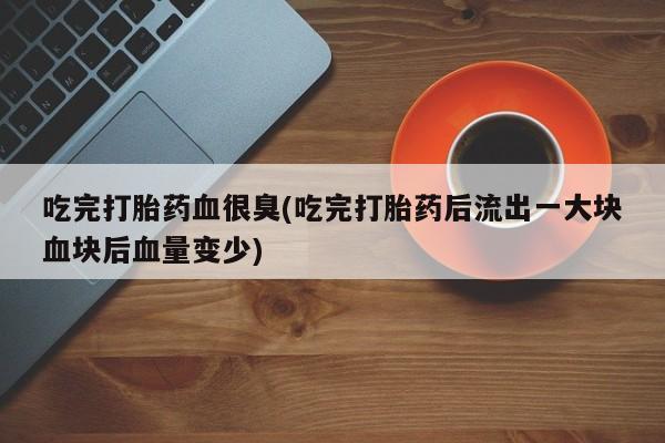 堕胎药购买方式吃完打胎药血很臭(吃完打胎药后流出一大块血块后血量变少)