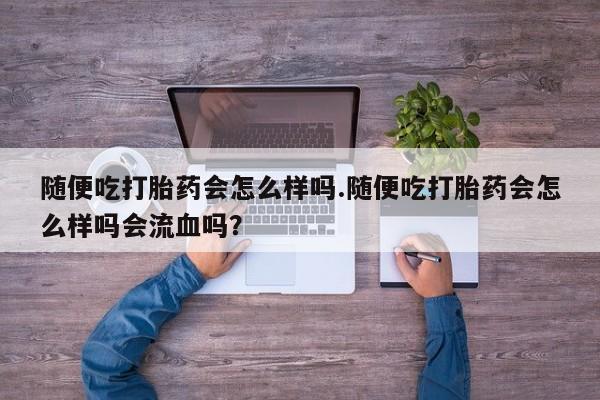堕胎药购买方式随便吃打胎药会怎么样吗.随便吃打胎药会怎么样吗会流血吗？