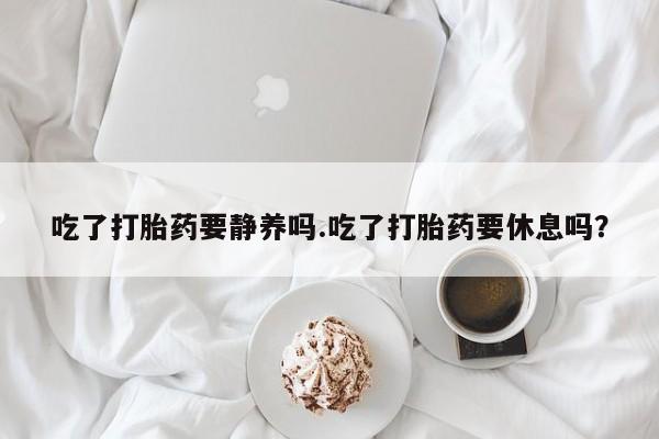 堕胎药购买方式吃了打胎药要静养吗.吃了打胎药要休息吗？