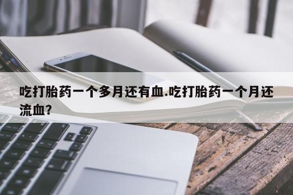 堕胎药购买方式吃打胎药一个多月还有血.吃打胎药一个月还流血？
