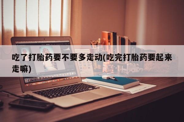 堕胎药购买方式吃了打胎药要不要多走动(吃完打胎药要起来走嘛)