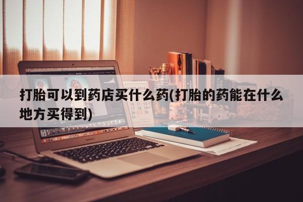 堕胎药购买方式打胎可以到药店买什么药(打胎的药能在什么地方买得到)