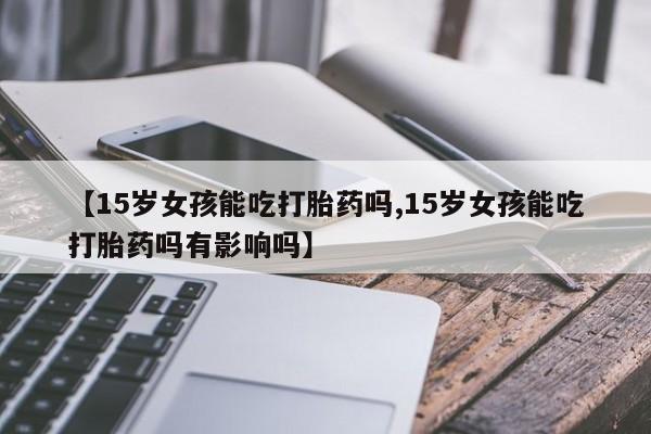 堕胎药购买方式【15岁女孩能吃打胎药吗,15岁女孩能吃打胎药吗有影响吗】