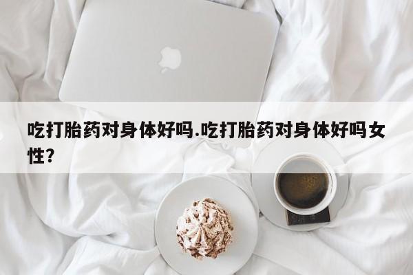 堕胎药购买方式吃打胎药对身体好吗.吃打胎药对身体好吗女性？